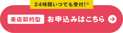 24時間いつでも受付!※ 来店契約型 お申込みはこちら