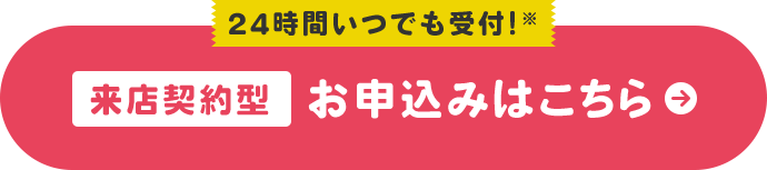 24時間いつでも受付!※ 来店契約型 お申込みはこちら