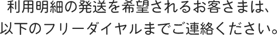 利用明細の発送を希望されるお客さまは、以下のフリーダイヤルまでご連絡ください。