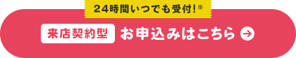 24時間いつでも受付!※ 来店契約型 お申込みはこちら