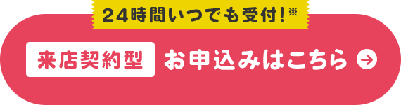 24時間いつでも受付!※ 来店契約型 お申込みはこちら