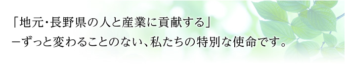 「地元・長野県の人と産業に貢献する」－ずっと変わることのない、私たちの特別な使命です。