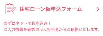 住宅ローン 仮申込フォーム まずはネットで仮申込み！ ご入力情報を確認のうえ担当者からご連絡いたします。