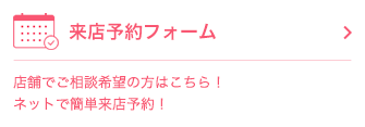 来店予約フォーム 店舗でご相談希望の方はこちら！ ネットで簡単来店予約！